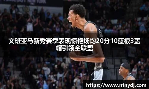 文班亚马新秀赛季表现惊艳场均20分10篮板3盖帽引领全联盟