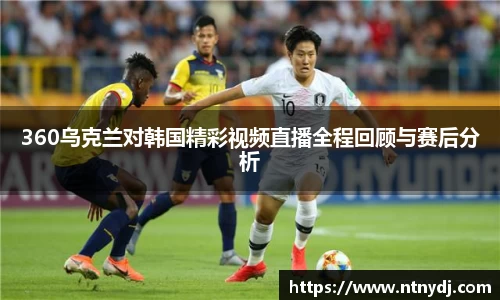 360乌克兰对韩国精彩视频直播全程回顾与赛后分析